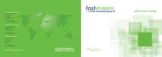Faststream Recruitment Limited
(EMEA and Global headquarters)
The Quay
30 Channel Way
Ocean Village
Southampton SO14 3TG
United Kingdom

Tel: +44 (0) 23 8020 8760
Email: marine-uk@faststream.com


Faststream Recruitment Pte Ltd
(Asia-Pacific headquarters)
Faststream Recruitment Pte Ltd
10 Hoe Chiang Road
#08-01 Keppel Towers
Singapore 089315

Tel: +(65) 653 27 201
Email: marine-sg@faststream.com


Faststream Recruitment Inc
(Americas headquarters)
1500 Cordova Road
Suite 210
Fort Lauderdale
Florida 33316
USA

Tel: +(1) 954 467 9611
Email: marine-us@faststream.com



www.faststream.com                Marine
 