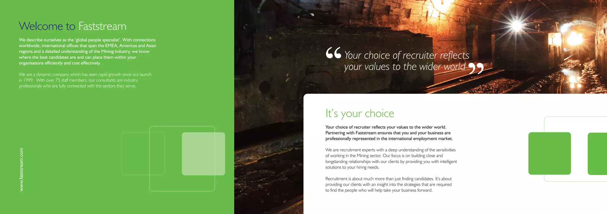 Welcome to Faststream
We describe ourselves as the ‘global people specialist’. With connections
worldwide, international offices that span the EMEA, Americas and Asian




                                                                            ‘‘
regions and a detailed understanding of the Mining industry, we know
where the best candidates are and can place them within your                           Your choice of recruiter reflects
organisations efficiently and cost effectively.
                                                                                       your values to the wider world
We are a dynamic company which has seen rapid growth since our launch
in 1999. With over 75 staff members, our consultants are industry
professionals who are fully connected with the sectors they serve.
                                                                                                                                                            ’’
                                                                            It’s your choice
                                                                            Your choice of recruiter reflects your values to the wider world.
                                                                            Partnering with Faststream ensures that you and your business are
                                                                            professionally represented in the international employment market.
www.faststream.com




                                                                            We are recruitment experts with a deep understanding of the sensitivities
                                                                            of working in the Mining sector. Our focus is on building close and
                                                                            longstanding relationships with our clients by providing you with intelligent
                                                                            solutions to your hiring needs.

                                                                            Recruitment is about much more than just finding candidates. It’s about
                                                                            providing our clients with an insight into the strategies that are required
                                                                            to find the people who will help take your business forward.
 