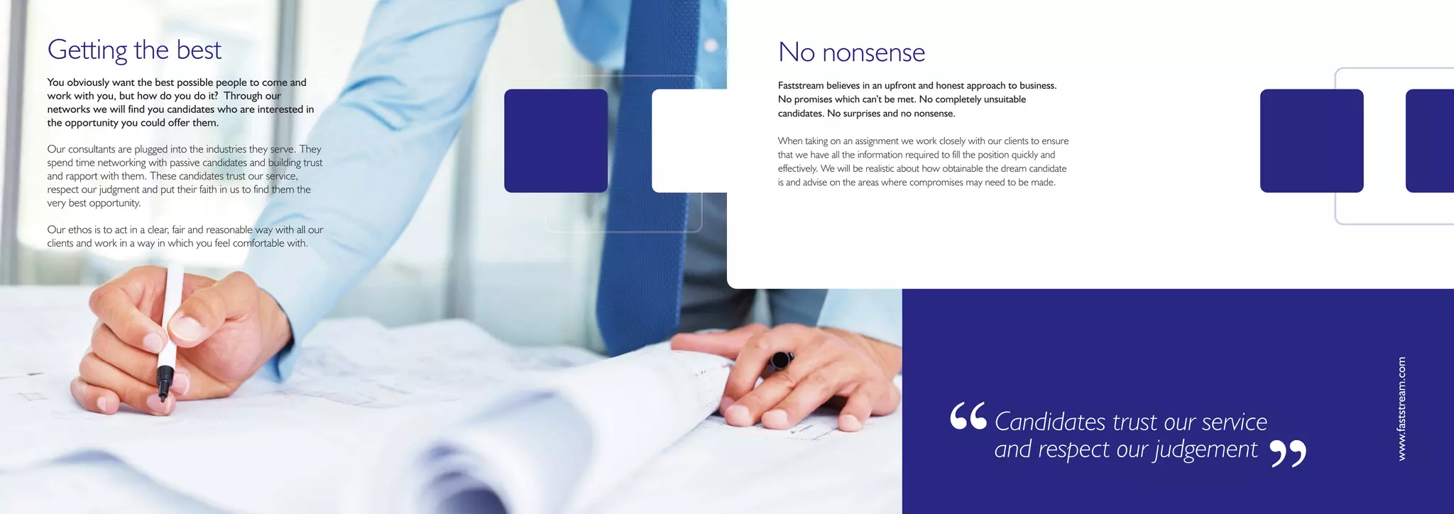 Getting the best                                                       No nonsense
You obviously want the best possible people to come and                Faststream believes in an upfront and honest approach to business.
work with you, but how do you do it? Through our                       No promises which can’t be met. No completely unsuitable
networks we will find you candidates who are interested in             candidates. No surprises and no nonsense.
the opportunity you could offer them.
                                                                       When taking on an assignment we work closely with our clients to ensure
Our consultants are plugged into the industries they serve. They       that we have all the information required to fill the position quickly and
spend time networking with passive candidates and building trust       effectively. We will be realistic about how obtainable the dream candidate
and rapport with them. These candidates trust our service,
                                                                       is and advise on the areas where compromises may need to be made.
respect our judgment and put their faith in us to find them the
very best opportunity.

Our ethos is to act in a clear, fair and reasonable way with all our
clients and work in a way in which you feel comfortable with.




                                                                                                                                                              www.faststream.com
                                                                                                                ‘‘            Candidates trust our service
                                                                                                                              and respect our judgement

                                                                                                                                                         ’’
 