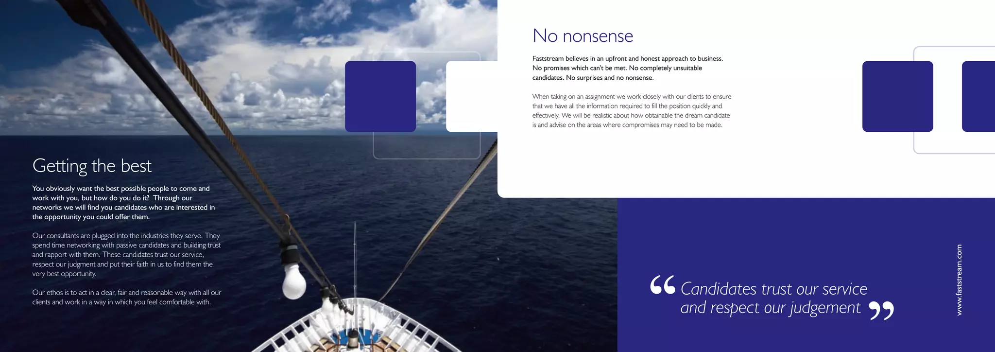 No nonsense
                                                                       Faststream believes in an upfront and honest approach to business.
                                                                       No promises which can’t be met. No completely unsuitable
                                                                       candidates. No surprises and no nonsense.

                                                                       When taking on an assignment we work closely with our clients to ensure
                                                                       that we have all the information required to fill the position quickly and
                                                                       effectively. We will be realistic about how obtainable the dream candidate
                                                                       is and advise on the areas where compromises may need to be made.




Getting the best
You obviously want the best possible people to come and
work with you, but how do you do it? Through our
networks we will find you candidates who are interested in
the opportunity you could offer them.

Our consultants are plugged into the industries they serve. They
spend time networking with passive candidates and building trust




                                                                                                                                                              www.faststream.com
and rapport with them. These candidates trust our service,
respect our judgment and put their faith in us to find them the
very best opportunity.

Our ethos is to act in a clear, fair and reasonable way with all our
clients and work in a way in which you feel comfortable with.

                                                                                                                ‘‘            Candidates trust our service
                                                                                                                              and respect our judgement

                                                                                                                                                         ’’
 