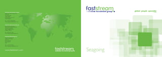 Faststream Recruitment Limited
(EMEA and Global headquarters)
The Quay
30 Channel Way
Ocean Village
Southampton SO14 3TG
United Kingdom

Tel: +44 (0) 23 8020 8820
Email: seagoing-uk@faststream.com


Faststream Recruitment Pte Ltd
(Asia-Pacific headquarters)
Faststream Recruitment Pte Ltd
10 Hoe Chiang Road
#08-01 Keppel Towers
Singapore 089315

Tel: +(65) 653 27 201
Email: seagoing-sg@faststream.com


Faststream Recruitment Inc
(Americas headquarters)
1500 Cordova Road
Suite 210
Fort Lauderdale
Florida 33316
USA

Tel: +(1) 954 467 9611
Email: seagoing-us@faststream.com



www.faststream.com                  Seagoing
 