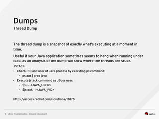 JBoss Troubleshooting - Alexandre Cavalcanti4
Thread Dump
The thread dump is a snapshot of exactly what's executing at a moment in
time.
Useful if your Java application sometimes seems to hang when running under
load, as an analysis of the dump will show where the threads are stuck.
JSTACK
• Check PID and user of Java process by executing ps command:
• ps aux | grep java
• Execute jstack command as JBoss user:
• $su - <JAVA_USER>
• $jstack -l <JAVA_PID>
https://access.redhat.com/solutions/18178
Dumps
 