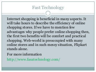 Fast Technology
Internet shopping is beneficial in many aspects. It
will take hours to describe the efficiency of online
shopping stores. If we have to mention few
advantages why people prefer online shopping then,
the first two benefits will be comfort and practical
shopping. Web-world is preoccupied with many
online stores and in such messy situation, Flipkart
stands alone.
For more information
http://www.fasatechnology.com/
 