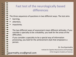 Fast test of the neurologically based
differences
The three sequences of questions in two different ways. The test aims
• learning,
• attention,
• impulsivity.
The two different ways of assessment mean different attitudes. If you
consider a specialty to be a disability, you look for the areas of the
difficulties.
If you consider a specialty to be a special way of information
processing, you look for the achievement style that empowers a
person.
Dr. Eva Gyarmathy
Institute for Cognitive Neuroscience and Psychology
of the Hungarian Academy of Sciences
gyarmathy.eva@gmail.com
 