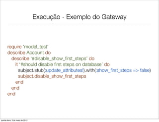 Execução - Exemplo do Gateway



       require ‘model_test’
       describe Account do
         describe ‘#disable_show_ﬁrst_steps’ do
           it ‘#should disable ﬁrst steps on database’ do
             subject.stub(:update_attributes!).with(:show_ﬁrst_steps => false)
             subject.disable_show_ﬁrst_steps
           end
         end
       end




quinta-feira, 3 de maio de 2012
 