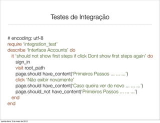 Testes de Integração


       # encoding: utf-8
       require ‘integration_test’
       describe ‘Interface Accounts’ do
         it ‘should not show ﬁrst steps if click Dont show ﬁrst steps again’ do
            sign_in
            visit root_path
            page.should have_content(‘Primeiros Passos ... ... ...’)
            click ‘Não exibir novamente’
            page.should have_content(‘Caso queira ver de novo ... ... ...’)
            page.should_not have_content(‘Primeiros Passos ... ... ...’)
         end
       end


quinta-feira, 3 de maio de 2012
 