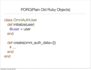 PORO(Plain Old Ruby Objects)

       class OmniAuthUser
         def initialize(user)
          @user = user
         end

         def create(omni_auth_data={})
          # ...
         end
       end


quinta-feira, 3 de maio de 2012
 