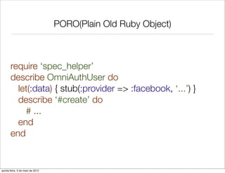 PORO(Plain Old Ruby Object)



       require ‘spec_helper’
       describe OmniAuthUser do
         let(:data) { stub(:provider => :facebook, ‘...’) }
         describe ‘#create’ do
           # ...
         end
       end


quinta-feira, 3 de maio de 2012
 
