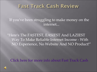 If you've been struggling to make money on the
                     internet...

"Here's The FASTEST, EASIEST And LAZIEST
  Way To Make Reliable Internet Income - With
  NO Experience, No Website And NO Product!“



 Click here for more info about Fast Track Cash
 