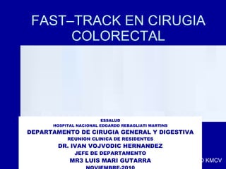 FAST–TRACK EN CIRUGIA COLORECTAL ESSALUD HOSPITAL NACIONAL EDGARDO REBAGLIATI MARTINS DEPARTAMENTO DE CIRUGIA GENERAL Y DIGESTIVA REUNION CLINICA DE RESIDENTES DR. IVAN VOJVODIC HERNANDEZ JEFE DE DEPARTAMENTO MR3 LUIS MARI GUTARRA NOVIEMBRE-2010 TO KMCV 