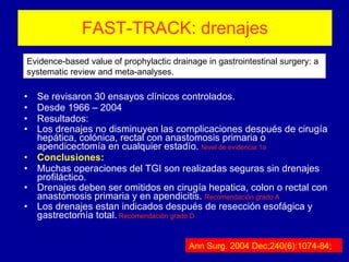 FAST-TRACK: drenajes Se revisaron 30 ensayos clínicos controlados. Desde 1966 – 2004 Resultados: Los drenajes no disminuyen las complicaciones después de cirugía hepática, colónica, rectal con anastomosis primaria o apendicectomía en cualquier estadío.  Nivel de evidencia 1a Conclusiones: Muchas operaciones del TGI son realizadas seguras sin drenajes profiláctico. Drenajes deben ser omitidos en cirugía hepatica, colon o rectal con anastomosis primaria y en apendicitis.  Recomendación grado A Los drenajes estan indicados después de resección esofágica y gastrectomía total.   Recomendación grado D Evidence-based value of prophylactic drainage in gastrointestinal surgery: a systematic review and meta-analyses.  Ann Surg. 2004 Dec;240(6):1074-84;  