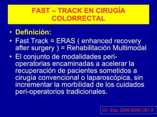 FAST – TRACK EN CIRUGÍA COLORRECTAL Definición: Fast Track = ERAS ( enhanced recovery after surgery ) = Rehabilitación Multimodal El conjunto de modalidades peri-operatorias encaminadas a acelerar la recuperación de pacientes sometidos a cirugía convencional o laparoscópica, sin incrementar la morbilidad de los cuidados peri-operatorios tradicionales. Cir. Esp. 2006;80(6):361.8 