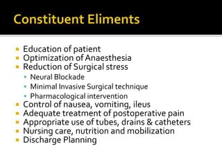  Education of patient
 Optimization ofAnaesthesia
 Reduction of Surgical stress
 Neural Blockade
 Minimal Invasive Surgical technique
 Pharmacological intervention
 Control of nausea, vomiting, ileus
 Adequate treatment of postoperative pain
 Appropriate use of tubes, drains & catheters
 Nursing care, nutrition and mobilization
 Discharge Planning
 