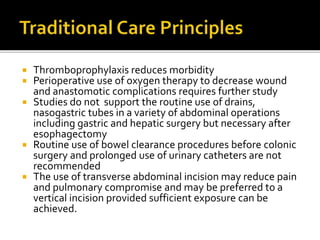  Thromboprophylaxis reduces morbidity
 Perioperative use of oxygen therapy to decrease wound
and anastomotic complications requires further study
 Studies do not support the routine use of drains,
nasogastric tubes in a variety of abdominal operations
including gastric and hepatic surgery but necessary after
esophagectomy
 Routine use of bowel clearance procedures before colonic
surgery and prolonged use of urinary catheters are not
recommended
 The use of transverse abdominal incision may reduce pain
and pulmonary compromise and may be preferred to a
vertical incision provided sufficient exposure can be
achieved.
 