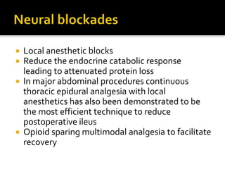  Local anesthetic blocks
 Reduce the endocrine catabolic response
leading to attenuated protein loss
 In major abdominal procedures continuous
thoracic epidural analgesia with local
anesthetics has also been demonstrated to be
the most efficient technique to reduce
postoperative ileus
 Opioid sparing multimodal analgesia to facilitate
recovery
 