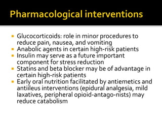  Glucocorticoids: role in minor procedures to
reduce pain, nausea, and vomiting
 Anabolic agents in certain high-risk patients
 Insulin may serve as a future important
component for stress reduction
 Statins and beta blocker may be of advantage in
certain high-risk patients
 Early oral nutrition facilitated by antiemetics and
antiileus interventions (epidural analgesia, mild
laxatives, peripheral opioid-antago-nists) may
reduce catabolism
 