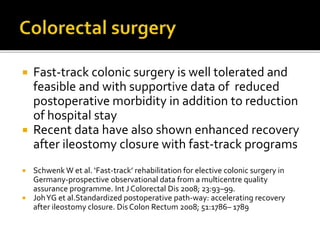  Fast-track colonic surgery is well tolerated and
feasible and with supportive data of reduced
postoperative morbidity in addition to reduction
of hospital stay
 Recent data have also shown enhanced recovery
after ileostomy closure with fast-track programs
 Schwenk W et al. ‘Fast-track’ rehabilitation for elective colonic surgery in
Germany-prospective observational data from a multicentre quality
assurance programme. Int J Colorectal Dis 2008; 23:93–99.
 JohYG et al.Standardized postoperative path-way: accelerating recovery
after ileostomy closure. Dis Colon Rectum 2008; 51:1786– 1789
 