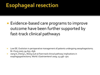  Evidence-based care programs to improve
outcome have been further supported by
fast-track clinical pathways
 Low DE. Evolution in perioperative management of patients undergoing oesophagectomy.
Br J Surg 2007; 94:655 –656.
 Jiang K, Cheng L, Wang JJ,et al.Fast track clinical pathway implications in
esophagogastrectomy. World J Gastroenterol 2009; 15:496 –501
 