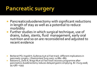  Pancreaticoduodenectomy with significant reductions
in length of stay as well as a potential to reduce
morbidity
 Further studies in which surgical technique, use of
drains, tubes, stents, fluid management, early oral
nutrition and so on are reconsidered and adjusted to
recent evidence
 Berberat PO, Ingold H, Gulbinas A,et al.Fast track: different implications in
pancreatic surgery. J Gastrointest Surg 2007; 11:880 –887.
 Balzano G, Zerbi A, Braga M,et al.Fast-track recovery programme after
pancreatico-duodenectomy reduces delayed gastric emptying. Br J Surg 2008;
95:1387 –1393
 