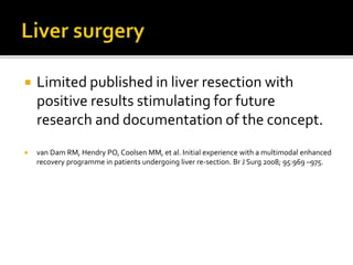  Limited published in liver resection with
positive results stimulating for future
research and documentation of the concept.
 van Dam RM, Hendry PO, Coolsen MM, et al. Initial experience with a multimodal enhanced
recovery programme in patients undergoing liver re-section. Br J Surg 2008; 95:969 –975.
 
