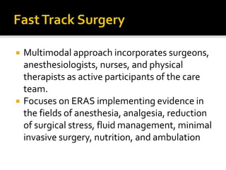  Multimodal approach incorporates surgeons,
anesthesiologists, nurses, and physical
therapists as active participants of the care
team.
 Focuses on ERAS implementing evidence in
the fields of anesthesia, analgesia, reduction
of surgical stress, fluid management, minimal
invasive surgery, nutrition, and ambulation
 