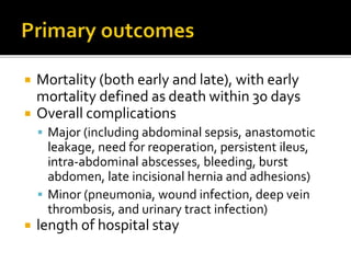  Mortality (both early and late), with early
mortality defined as death within 30 days
 Overall complications
 Major (including abdominal sepsis, anastomotic
leakage, need for reoperation, persistent ileus,
intra-abdominal abscesses, bleeding, burst
abdomen, late incisional hernia and adhesions)
 Minor (pneumonia, wound infection, deep vein
thrombosis, and urinary tract infection)
 length of hospital stay
 