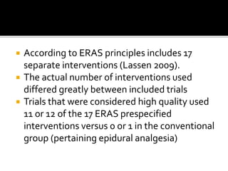  According to ERAS principles includes 17
separate interventions (Lassen 2009).
 The actual number of interventions used
differed greatly between included trials
 Trials that were considered high quality used
11 or 12 of the 17 ERAS prespecified
interventions versus 0 or 1 in the conventional
group (pertaining epidural analgesia)
 