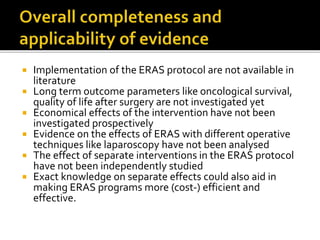  Implementation of the ERAS protocol are not available in
literature
 Long term outcome parameters like oncological survival,
quality of life after surgery are not investigated yet
 Economical effects of the intervention have not been
investigated prospectively
 Evidence on the effects of ERAS with different operative
techniques like laparoscopy have not been analysed
 The effect of separate interventions in the ERAS protocol
have not been independently studied
 Exact knowledge on separate effects could also aid in
making ERAS programs more (cost-) efficient and
effective.
 