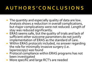  The quantity and especially quality of data are low.
Analysis shows a reduction in overall complications,
but major complications were not reduced. Length of
stay was reduced significantly.
 ERAS seems safe, but the quality of trials and lack of
sufficient other outcome parameters do not justify
implementation of ERAS as the standard of care.
 Within ERAS protocols included, no answer regarding
the role for minimally invasive surgery (i.e.
laparoscopy) was found
 Protocol compliance within ERAS programs has not
been investigated
 More specific and large RCT’s are needed
 