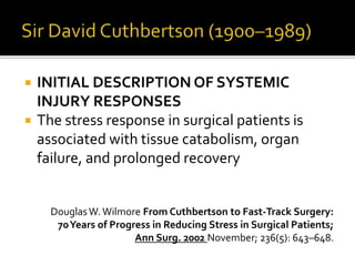  INITIAL DESCRIPTION OF SYSTEMIC
INJURY RESPONSES
 The stress response in surgical patients is
associated with tissue catabolism, organ
failure, and prolonged recovery
DouglasW.Wilmore From Cuthbertson to Fast-Track Surgery:
70Years of Progress in Reducing Stress in Surgical Patients;
Ann Surg. 2002 November; 236(5): 643–648.
 