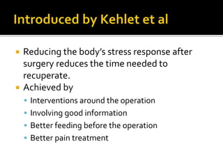  Reducing the body’s stress response after
surgery reduces the time needed to
recuperate.
 Achieved by
 Interventions around the operation
 Involving good information
 Better feeding before the operation
 Better pain treatment
 