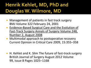  Management of patients in fast track surgery
BMJ Volume 322 February 24, 2001
 Evidence-Based Surgical Care and the Evolution of
Fast-Track Surgery Annals of Surgery Volume 248,
Number 2, August 2008
 Multimodal approach to postoperative recovery
Current Opinion in Critical Care 2009, 15:355–358
 H. Kehlet and K. Slim The future of fast-track surgery
British Journal of Surgery August 2012 Volume
99, Issue 8 Pages 1025–1168
 
