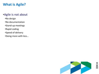© 2013 IBM Corporation
What is Agile?
•Agile is not about
•No design
•No documentation
•Stand-up meetings
•Rapid coding
•Speed of delivery
•Doing more with less…
 