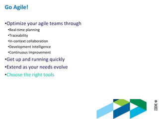 © 2013 IBM Corporation
Go Agile!
•Optimize your agile teams through
•Real-time planning
•Traceability
•In-context collaboration
•Development Intelligence
•Continuous Improvement
•Get up and running quickly
•Extend as your needs evolve
•Choose the right tools
 