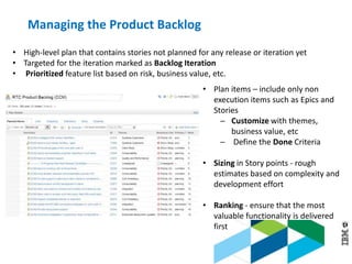 © 2013 IBM Corporation
• High-level plan that contains stories not planned for any release or iteration yet
• Targeted for the iteration marked as Backlog Iteration
• Prioritized feature list based on risk, business value, etc.
• Plan items – include only non
execution items such as Epics and
Stories
─ Customize with themes,
business value, etc
─ Define the Done Criteria
• Sizing in Story points - rough
estimates based on complexity and
development effort
• Ranking - ensure that the most
valuable functionality is delivered
first
Managing the Product Backlog
 