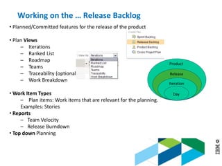 © 2013 IBM Corporation
Working on the … Release Backlog
• Planned/Committed features for the release of the product
• Plan Views
─ Iterations
─ Ranked List
─ Roadmap
─ Teams
─ Traceability (optional)
─ Work Breakdown
• Work Item Types
─ Plan items: Work items that are relevant for the planning.
Examples: Stories
• Reports
─ Team Velocity
─ Release Burndown
• Top down Planning
Product
Release
Iteration
Day
 