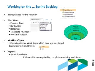 © 2013 IBM Corporation
• Tasks planned for the iteration
• Plan Views
• Planned Time
• Ranked List
• Roadmap
• Taskboard / Kanban
• Work Breakdown
• WorkItem Types
• Execution items: Work items which have work assigned.
Examples: Task and Defect.
• Reports
• Sprint Burndown
Estimated hours required to complete remaining work items.
Product
Release
Iteration
Day
Working on the … Sprint Backlog
 