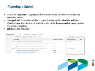 © 2013 IBM Corporation
• Focus on Execution: large stories broken down into smaller sub-stories and
execution items
• Fine grained: Estimation of effort: typically estimated in Ideal Hours/Days
• Custom view: Can the execution task relate to the business value expressed on
the product backlog?
• Estimates are important
Demo
Planning a Sprint
 