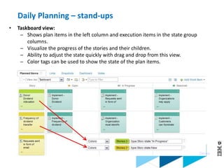 © 2013 IBM Corporation
• Taskboard view:
─ Shows plan items in the left column and execution items in the state group
columns.
─ Visualize the progress of the stories and their children.
─ Ability to adjust the state quickly with drag and drop from this view.
─ Color tags can be used to show the state of the plan items.
Demo
Daily Planning – stand-ups
 