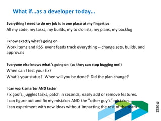 © 2013 IBM Corporation
What if…as a developer today…
Everything I need to do my job is in one place at my fingertips
All my code, my tasks, my builds, my to do lists, my plans, my backlog
I know exactly what’s going on
Work items and RSS event feeds track everything -- change sets, builds, and
approvals
Everyone else knows what’s going on (so they can stop bugging me!)
When can I test your fix?
What’s your status? When will you be done? Did the plan change?
I can work smarter AND faster
Fix goofs, juggles tasks, patch in seconds, easily add or remove features.
I can figure out and fix my mistakes AND the “other guy’s” mistakes…
I can experiment with new ideas without impacting the rest of the team
 