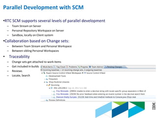 © 2013 IBM Corporation
Parallel Development with SCM
•RTC SCM supports several levels of parallel development
─ Team Stream on Server
─ Personal Repository Workspace on Server
─ Sandbox, locally on Client system
•Collaboration based on Change sets:
─ Between Team Stream and Personal Workspace
─ Between sibling Personal Workspaces
• Traceability
─ Change sets get attached to work items
─ Get included in builds
─ Reviews
─ Locate, Search
 