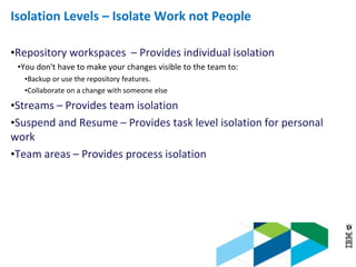 © 2013 IBM Corporation
Isolation Levels – Isolate Work not People
•Repository workspaces – Provides individual isolation
•You don't have to make your changes visible to the team to:
•Backup or use the repository features.
•Collaborate on a change with someone else
•Streams – Provides team isolation
•Suspend and Resume – Provides task level isolation for personal
work
•Team areas – Provides process isolation
 
