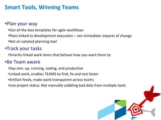 © 2013 IBM Corporation
Smart Tools, Winning Teams
•Plan your way
•Out-of-the-box templates for agile workflows
•Plans linked to development execution – see immediate impacts of change
•Not an isolated planning tool
•Track your tasks
•Smartly linked work items that behave how you want them to
•Be Team aware
•Day one: up, running, coding, and productive
•Linked work, enables TEAMS to find, fix and test faster
•Artifact feeds, make work transparent across teams
•Live project status: Not manually cobbling bad data from multiple tools
 
