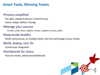 © 2013 IBM Corporation
Smart Tools, Winning Teams
•Process simplified
•An agile, adaptive process: trained by you
•Learn, Adapt, Reflect, Change
•Manage your sources
•Create, undo, share, update, review, suspend, resume, patch
•Keep builds healthy
•Build continuously, at multiple levels, with the technology of your choice
•Build, deploy, test, fix
•Continuous integration
•Dashboards for status
•Easy-to-create, web-based dashboards
 