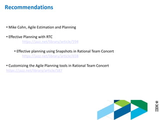 © 2013 IBM Corporation
• Mike Cohn, Agile Estimation and Planning
• Effective Planning with RTC
https://jazz.net/library/article/594
• Effective planning using Snapshots in Rational Team Concert
https://jazz.net/library/article/658
• Customizing the Agile Planning tools in Rational Team Concert
https://jazz.net/library/article/587
Recommendations
 