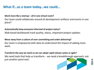 © 2013 IBM Corporation
What if…as a team today…we could…
Work more like a startup – all in one virtual room?
Our team could collaborate around all development artifacts and events in one
place?
Automatically keep everyone informed of project status?
Web based dashboards track quality, status, important project updates
Move away from a culture of over committing and under delivering?
Our team is empowered with data to understand the impact of adding more
work.
Transform the way we work so we can adopt rapid release cycles or agile?
We need tools that help us transform - we need a breakthrough approach, not
just another point tool..
 