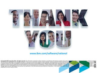 © 2013 IBM Corporation
© Copyright IBM Corporation 2012. All rights reserved. The information contained in these materials is provided for informational purposes only, and is provided AS IS without warranty of any kind, express or implied.
IBM shall not be responsible for any damages arising out of the use of, or otherwise related to, these materials. Nothing contained in these materials is intended to, nor shall have the effect of, creating any warranties
or representations from IBM or its suppliers or licensors, or altering the terms and conditions of the applicable license agreement governing the use of IBM software. References in these materials to IBM products,
programs, or services do not imply that they will be available in all countries in which IBM operates. Product release dates and/or capabilities referenced in these materials may change at any time at IBM’s sole
discretion based on market opportunities or other factors, and are not intended to be a commitment to future product or feature availability in any way. IBM, the IBM logo, Rational, the Rational logo, Telelogic, the
Telelogic logo, and other IBM products and services are trademarks of the International Business Machines Corporation, in the United States, other countries or both. Other company, product, or service names may be
trademarks or service marks of others.
www.ibm.com/software/rational
 