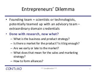 Entrepreneurs’ Dilemma 
• Founding team = scientists or technologists, 
potentially teamed up with an advisory team – 
extraordinary domain credentials 
• Done with research, now what? 
– What is the business and product strategy? 
– Is there a market for the product? Is it big enough? 
– Are we early or late to the market? 
– What does that mean for the sales and marketing 
strategy? 
– How to form alliances? 
CONTeXO *** Confidential *** 1 
 