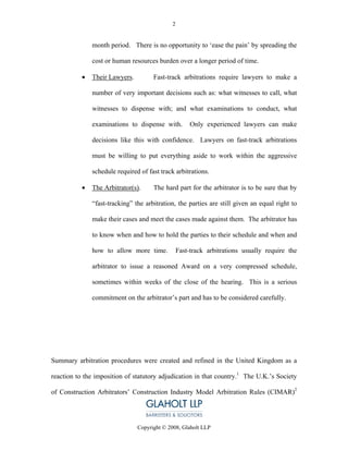 2


               month period. There is no opportunity to ‘ease the pain’ by spreading the

               cost or human resources burden over a longer period of time.

           •   Their Lawyers.         Fast-track arbitrations require lawyers to make a

               number of very important decisions such as: what witnesses to call, what

               witnesses to dispense with; and what examinations to conduct, what

               examinations to dispense with.         Only experienced lawyers can make

               decisions like this with confidence. Lawyers on fast-track arbitrations

               must be willing to put everything aside to work within the aggressive

               schedule required of fast track arbitrations.

           •   The Arbitrator(s).     The hard part for the arbitrator is to be sure that by

               “fast-tracking” the arbitration, the parties are still given an equal right to

               make their cases and meet the cases made against them. The arbitrator has

               to know when and how to hold the parties to their schedule and when and

               how to allow more time.           Fast-track arbitrations usually require the

               arbitrator to issue a reasoned Award on a very compressed schedule,

               sometimes within weeks of the close of the hearing. This is a serious

               commitment on the arbitrator’s part and has to be considered carefully.




Summary arbitration procedures were created and refined in the United Kingdom as a

reaction to the imposition of statutory adjudication in that country.1 The U.K.’s Society

of Construction Arbitrators’ Construction Industry Model Arbitration Rules (CIMAR)2




                                Copyright © 2008, Glaholt LLP
 