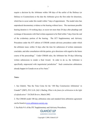 3


require a decision by the Arbitrator within 100 days of the earlier of the Defence (or

Defence to Counterclaim) or the date the Arbitrator gives the first order for directions,

which has to occur under this model within 7 days of appointment. The model rules ban

unproduced documentary evidence at the hearing without leave. The maximum possible

hearing duration is 10 working days, to occur not more than 28 days after pleadings and

exchange of documents with final written argument to be filed within 7 days from the end

of the evidentiary portion of the hearing.        The JCT Supplementary and Advisory

Procedures under the JCT edition of CIMAR contain advisory procedures under which

the arbitrator must, within 14 days after the time for submission of written statements

concludes, and after consultation with the parties, give directions with regard to the future

course of the proceedings.3 Under CIMAR rules, the Arbitrator has 30 days following

written submissions to render a final Award.         In order to do so, the Arbitrator is

specifically empowered with inquisitorial jurisdiction.4 Such construction arbitrations

already happen in Canada on an ad hoc basis.5



Notes:



1. See Glaholt, “Has the Time Come for the ‘100 Day Construction Arbitration’ in

Canada?” (2007), 59 C.L.R. (3d) 1; Darling: What is the future for arbitration in the light

of adjudication? TeCBAR Review, March 2002.

2. The CIMAR model 100 day arbitration rules and standard form arbitration agreement

can be found at www.arbitrators-society.org.

3. See Rule 9.4. of the JTC Supplementary and Advisory Procedures.




                                Copyright © 2008, Glaholt LLP
 